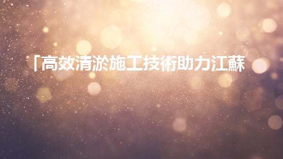 「高效清淤施工技術助力江蘇河道疏浚，打造水環(huán)境美麗畫廊」